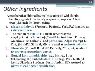 Other Ingredients
A number of additional ingredients are used with dentin
bonding agents for a variety of specific purposes. A few
examples include the following:
1. glutar aldehyde (Probond, Dentsply, York, PA) is added as
a desensitizer.
2. The monomer MDPB [12-meth acryloyl oxydo
decylpyridinium bromide] (Clearfil Protect Bond, Kuraray
America, New York, NY) and parabene (Adper Prompt-L-
Pop, 3M ESPE, St. Paul, MN) are used as antimicrobials.
3. Fluoride (Prime & Bond NT, Dentsply, York, PA) is added
to prevent secondary caries.
4. Benzal konium chloride (e.g., Etch 37, Bisco,
Schamburg, IL) and chlorhexidine (e.g., Peak LC Bond
Resin, Ultradent Products, South Jordon, UT) are used to
prevent collagen degradation.
23
drarifur_rahman@yahoo.com
 