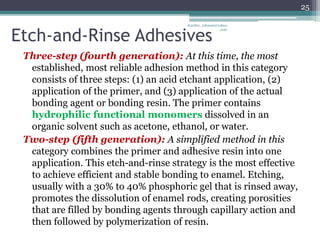 Etch-and-Rinse Adhesives
Three-step (fourth generation): At this time, the most
established, most reliable adhesion method in this category
consists of three steps: (1) an acid etchant application, (2)
application of the primer, and (3) application of the actual
bonding agent or bonding resin. The primer contains
hydrophilic functional monomers dissolved in an
organic solvent such as acetone, ethanol, or water.
Two-step (fifth generation): A simplified method in this
category combines the primer and adhesive resin into one
application. This etch-and-rinse strategy is the most effective
to achieve efficient and stable bonding to enamel. Etching,
usually with a 30% to 40% phosphoric gel that is rinsed away,
promotes the dissolution of enamel rods, creating porosities
that are filled by bonding agents through capillary action and
then followed by polymerization of resin.
25
drarifur_rahman@yahoo
.com
 