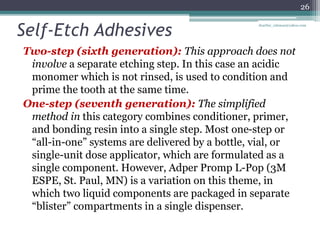 Self-Etch Adhesives
Two-step (sixth generation): This approach does not
involve a separate etching step. In this case an acidic
monomer which is not rinsed, is used to condition and
prime the tooth at the same time.
One-step (seventh generation): The simplified
method in this category combines conditioner, primer,
and bonding resin into a single step. Most one-step or
“all-in-one” systems are delivered by a bottle, vial, or
single-unit dose applicator, which are formulated as a
single component. However, Adper Promp L-Pop (3M
ESPE, St. Paul, MN) is a variation on this theme, in
which two liquid components are packaged in separate
“blister” compartments in a single dispenser.
26
drarifur_rahman@yahoo.com
 