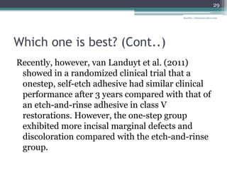 Which one is best? (Cont..)
Recently, however, van Landuyt et al. (2011)
showed in a randomized clinical trial that a
onestep, self-etch adhesive had similar clinical
performance after 3 years compared with that of
an etch-and-rinse adhesive in class V
restorations. However, the one-step group
exhibited more incisal marginal defects and
discoloration compared with the etch-and-rinse
group.
29
drarifur_rahman@yahoo.com
 