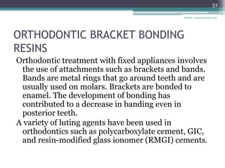 ORTHODONTIC BRACKET BONDING
RESINS
Orthodontic treatment with fixed appliances involves
the use of attachments such as brackets and bands.
Bands are metal rings that go around teeth and are
usually used on molars. Brackets are bonded to
enamel. The development of bonding has
contributed to a decrease in banding even in
posterior teeth.
A variety of luting agents have been used in
orthodontics such as polycarboxylate cement, GIC,
and resin-modified glass ionomer (RMGI) cements.
31
drarifur_rahman@yahoo.com
 