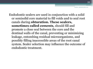 Endodontic sealers are used in conjunction with a solid
or semisolid core material to fill voids and to seal root
canals during obturation. These sealers,
sometimes called cements, should fill and
promote a close seal between the core and the
dentinal walls of the canal, preventing or minimizing
leakage, entombing residual microorganisms, and
possibly filling inaccessible areas of the root canal
system. Sealer selection may influence the outcome of
endodontic treatment.
33
drarifur_rahman@yahoo.com
 