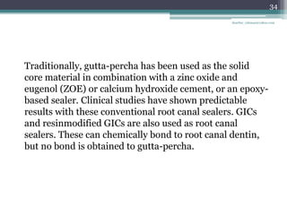 Traditionally, gutta-percha has been used as the solid
core material in combination with a zinc oxide and
eugenol (ZOE) or calcium hydroxide cement, or an epoxy-
based sealer. Clinical studies have shown predictable
results with these conventional root canal sealers. GICs
and resinmodified GICs are also used as root canal
sealers. These can chemically bond to root canal dentin,
but no bond is obtained to gutta-percha.
34
drarifur_rahman@yahoo.com
 