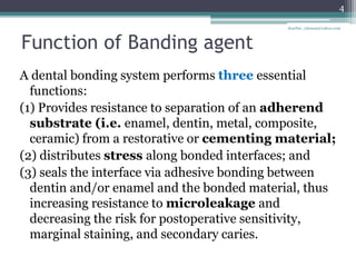 Function of Banding agent
A dental bonding system performs three essential
functions:
(1) Provides resistance to separation of an adherend
substrate (i.e. enamel, dentin, metal, composite,
ceramic) from a restorative or cementing material;
(2) distributes stress along bonded interfaces; and
(3) seals the interface via adhesive bonding between
dentin and/or enamel and the bonded material, thus
increasing resistance to microleakage and
decreasing the risk for postoperative sensitivity,
marginal staining, and secondary caries.
4
drarifur_rahman@yahoo.com
 