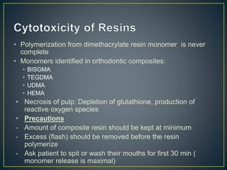 • Polymerization from dimethacrylate resin monomer is never
complete
• Monomers identified in orthodontic composites:
• BISGMA
• TEGDMA
• UDMA
• HEMA
• Necrosis of pulp: Depletion of glutathione, production of
reactive oxygen species
• Precautions
- Amount of composite resin should be kept at minimum
- Excess (flash) should be removed before the resin
polymerize
- Ask patient to spit or wash their mouths for first 30 min (
monomer release is maximal)
 