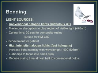 LIGHT SOURCES:
• Conventional halogen lights (Ortholoux XT)
- Maximum absorption in blue region of visible light (470nm)
- Curing time: 20 sec for composite resins
40 sec for RM-GIC
- Inconvenient for patient
• High intensity halogen lights (fast halogens)
- Increase light intensity with wavelength ( 400-505nm)
- Turbo tips to focus into small area
- Reduce curing time almost half to conventional bulbs
 