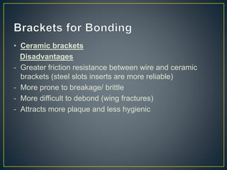 • Ceramic brackets
Disadvantages
- Greater friction resistance between wire and ceramic
brackets (steel slots inserts are more reliable)
- More prone to breakage/ brittle
- More difficult to debond (wing fractures)
- Attracts more plaque and less hygienic
 