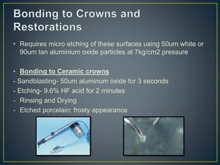 • Requires micro etching of these surfaces using 50um white or
90um tan aluminium oxide particles at 7kg/cm2 pressure
• Bonding to Ceramic crowns
- Sandblasting- 50um aluminum oxide for 3 seconds
- Etching- 9.6% HF acid for 2 minutes
- Rinsing and Drying
- Etched porcelain: frosty appearance
 