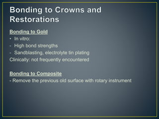 Bonding to Gold
• In vitro:
- High bond strengths
- Sandblasting, electrolyte tin plating
Clinically: not frequently encountered
Bonding to Composite
- Remove the previous old surface with rotary instrument
 