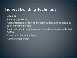 • Bonding
- Enamel conditioning
- Apply intermediate resin on the tooth surface and adhesive on
each individual bracket
- Seat the tray with equal pressure to occlusal, buccal and labial
surface
- Allow 2 minutes curing time
- Remove excess flash
 