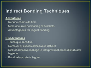 Advantages
• Reduce chair side time
• More accurate positioning of brackets
• Advantageous for lingual bonding
Disadvantages
• Technique sensitive
• Removal of excess adhesive is difficult
• Risk of adhesive leakage in interproximal areas disturb oral
hygiene
• Bond failure rate is higher
 