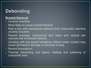 Bracket Removal
• Ceramic brackets
- More likely to cause enamel fracture
- Risk is low with mechanical retentive than chemically retentive
ceramic brackets
- Recent brackets: mechanical lock base and vertical slot
reduces risk of bracket fracture
- Grinding with low speed handpiece without water coolant may
cause permanent damage or necrosis of pulp
• Recent innovations:
- Thermal debonding and lasers: heating and softening of
composite resin
 