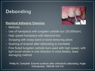 Residual Adhesive Cleaning
• Methods
- Use of handpiece with tungsten carbide bur (30,000rpm)
- High speed handpiece with diamond bur
- Scraping with sharp band or bond removing pliers
• Scarring of enamel after debonding is inevitable
• Fine fluted tungsten carbide burs used with high speed, with
light brush stroke in one direction is most fastest, least
damaging method
Phillip M, Campbell. Enamel surfaces after orthodontic debonding. Angle
Orthodontist. 1995;65:103-110
 