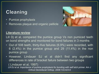 • Pumice prophylaxis
• Removes plaque and organic pellicle
Literature review
Lill Dj et al, compared the pumice group Vs non pumiced teeth
on bond strengths and monitored for bond failures in 3 months
• Out of 508 teeth, thirty-five failures (6.9%) were recorded, with
6 (2.4%) in the pumice group and 29 (11.4%) in the non
pumice group
• However, Lindauer SJ et al didn’t find any significant
differences in rate of bracket failure between two groups
( Lindauer et al, 1997)
Lill DJ et al. Importance of pumice prophylaxis for bonding with self etch primer. Am J
Orthod Dentofacial Orthop. 2008:133;423-6
 