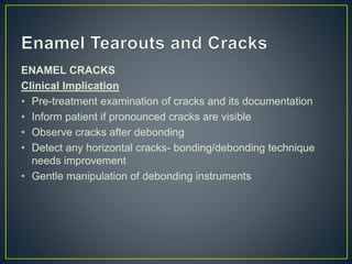 ENAMEL CRACKS
Clinical Implication
• Pre-treatment examination of cracks and its documentation
• Inform patient if pronounced cracks are visible
• Observe cracks after debonding
• Detect any horizontal cracks- bonding/debonding technique
needs improvement
• Gentle manipulation of debonding instruments
 