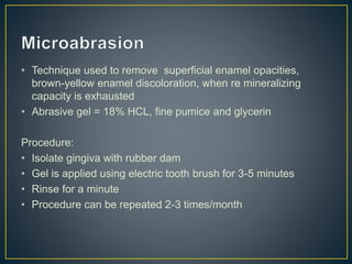 • Technique used to remove superficial enamel opacities,
brown-yellow enamel discoloration, when re mineralizing
capacity is exhausted
• Abrasive gel = 18% HCL, fine pumice and glycerin
Procedure:
• Isolate gingiva with rubber dam
• Gel is applied using electric tooth brush for 3-5 minutes
• Rinse for a minute
• Procedure can be repeated 2-3 times/month
 
