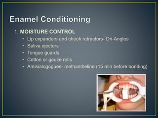 1. MOISTURE CONTROL
• Lip expanders and cheek retractors- Dri-Angles
• Saliva ejectors
• Tongue guards
• Cotton or gauze rolls
• Antisialogogues- methantheline (15 min before bonding)
 