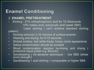 2. ENAMEL PRETREATMENT
• Etching : 37% orthophosphoric acid for 15-30seconds
10% maleic acid, polyacrylic acid (weak SBS)
Laser etching ( can’t achieve standard etching
pattern)
• Etching removes 3-10 microns of surface enamel
• Washing and drying: for 5-10 seconds
• Etched surface: dull white frosty, honey comb appearance
• Saliva contamination should be avoided
• Blood contamination requires re-rinsing and drying (
protective liquid polish e.g. Bicover)
• Sandblasting ( Air-abrasive technique) - low SBS (shear
bond strength)
• Sandblasting + acid etching = comparable or higher SBS
 