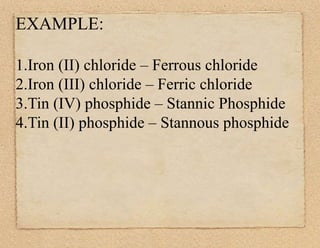 EXAMPLE: 
1.Iron (II) chloride – Ferrous chloride 
2.Iron (III) chloride – Ferric chloride 
3.Tin (IV) phosphide – Stannic Phosphide 
4.Tin (II) phosphide – Stannous phosphide 
 