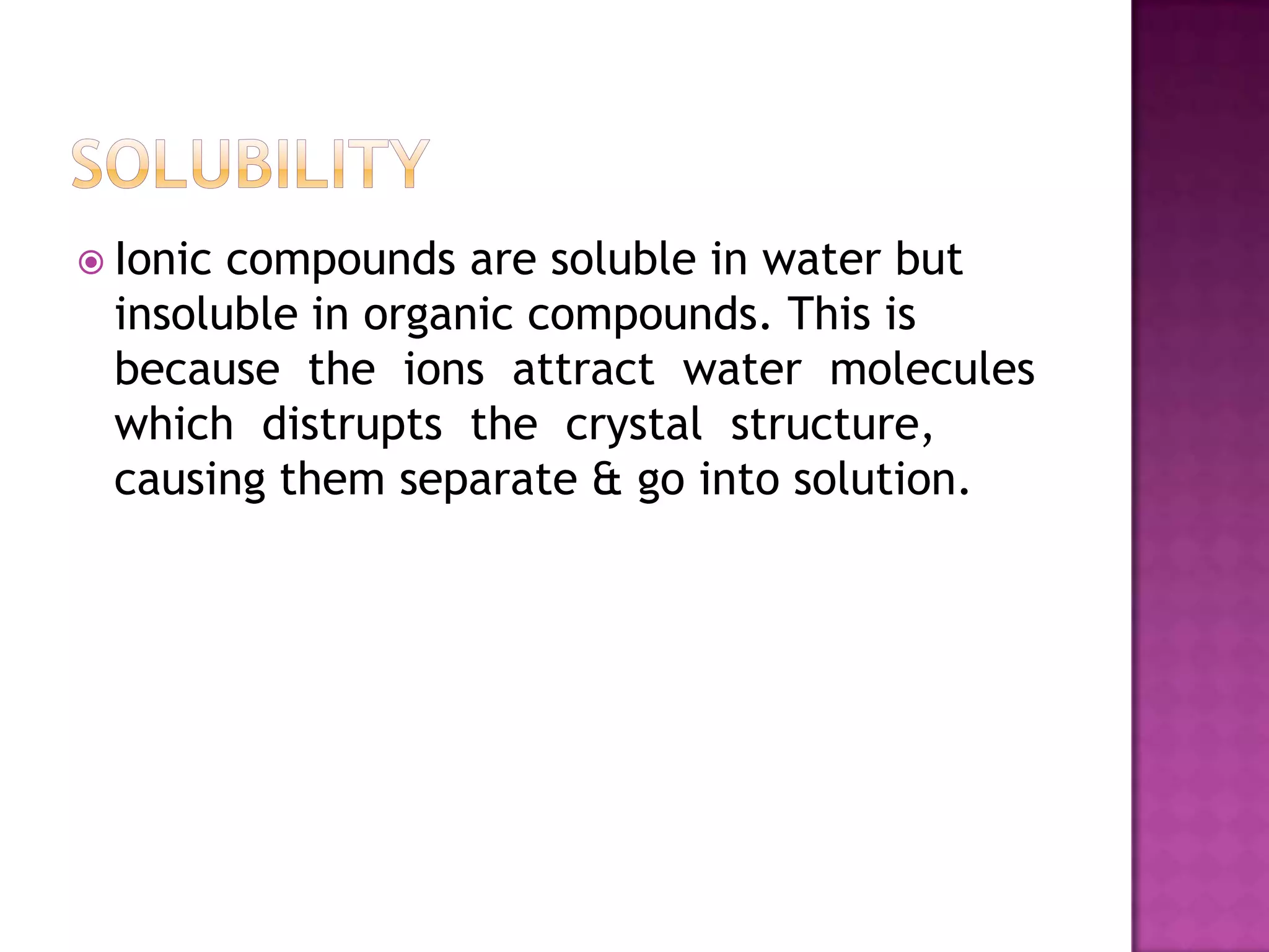  Ioniccompounds are soluble in water but
 insoluble in organic compounds. This is
 because the ions attract water molecules
 which distrupts the crystal structure,
 causing them separate & go into solution.
 