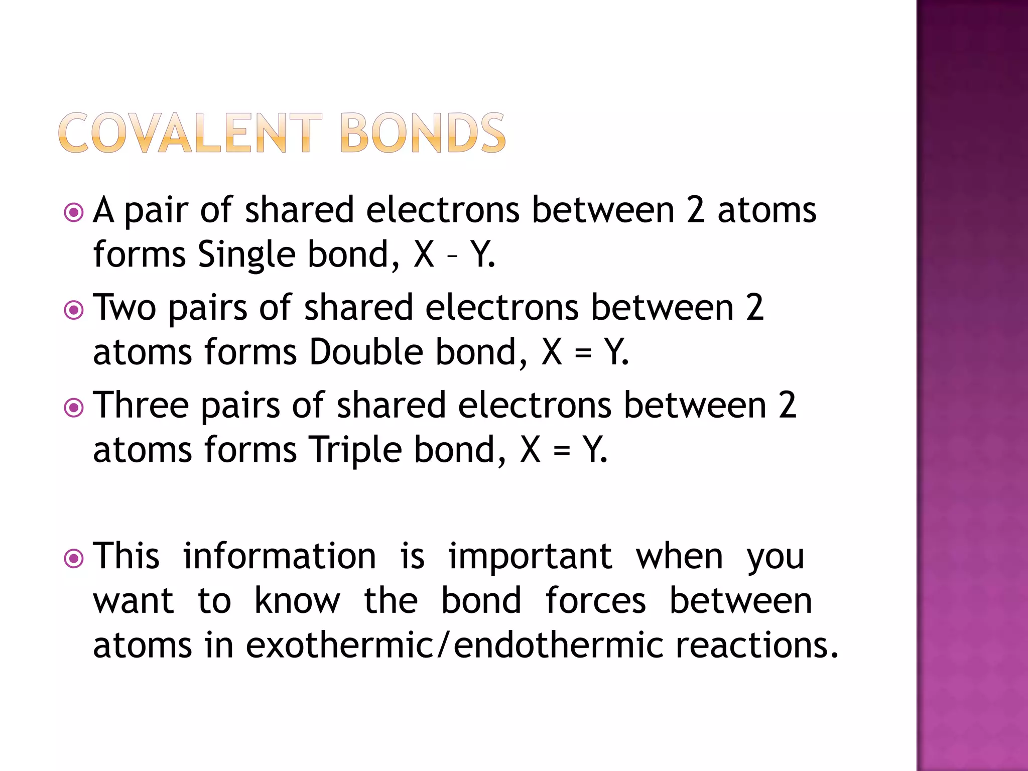 A  pair of shared electrons between 2 atoms
  forms Single bond, X – Y.
 Two pairs of shared electrons between 2
  atoms forms Double bond, X = Y.
 Three pairs of shared electrons between 2
  atoms forms Triple bond, X = Y.

 This
     information is important when you
 want to know the bond forces between
 atoms in exothermic/endothermic reactions.
 