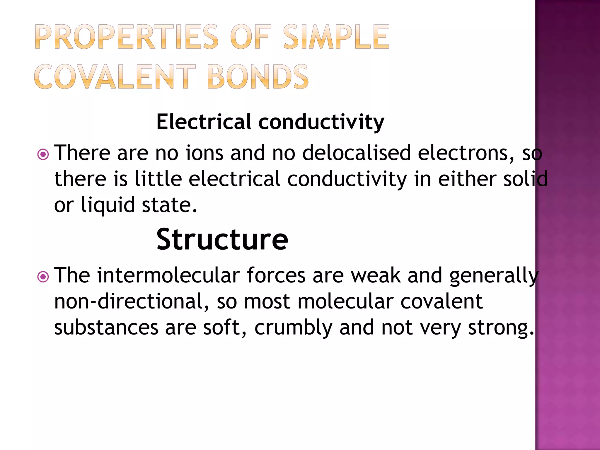 Electrical conductivity
 There are no ions and no delocalised electrons, so
  there is little electrical conductivity in either solid
  or liquid state.
             Structure
 The intermolecular forces are weak and generally
  non-directional, so most molecular covalent
  substances are soft, crumbly and not very strong.
 