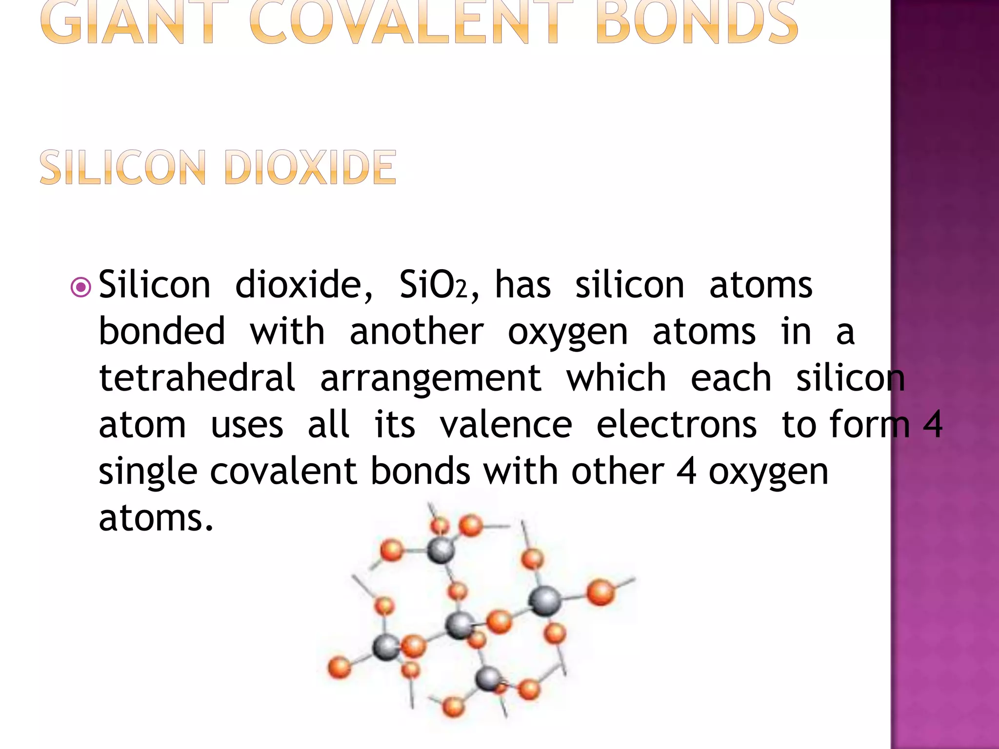  Silicondioxide, SiO2, has silicon atoms
 bonded with another oxygen atoms in a
 tetrahedral arrangement which each silicon
 atom uses all its valence electrons to form 4
 single covalent bonds with other 4 oxygen
 atoms.
 