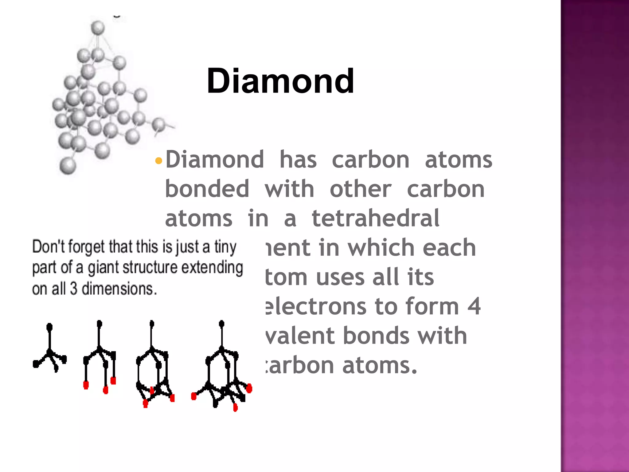 Diamond

•Diamond has carbon atoms
 bonded with other carbon
 atoms in a tetrahedral
 arrangement in which each
 carbon atom uses all its
 valence electrons to form 4
 single covalent bonds with
 other 4 carbon atoms.
 