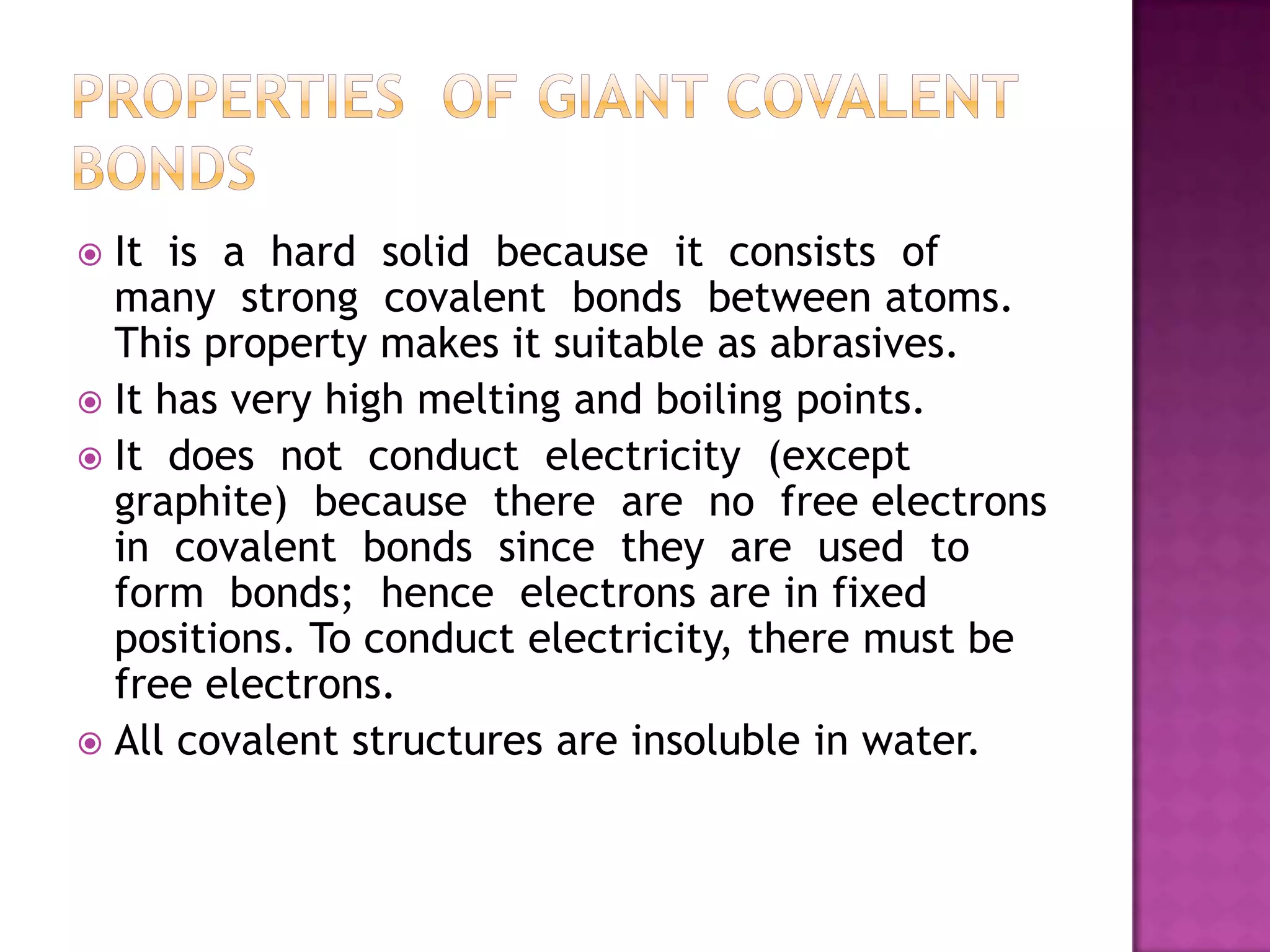  It is a hard solid because it consists of
  many strong covalent bonds between atoms.
  This property makes it suitable as abrasives.
 It has very high melting and boiling points.
 It does not conduct electricity (except
  graphite) because there are no free electrons
  in covalent bonds since they are used to
  form bonds; hence electrons are in fixed
  positions. To conduct electricity, there must be
  free electrons.
 All covalent structures are insoluble in water.
 