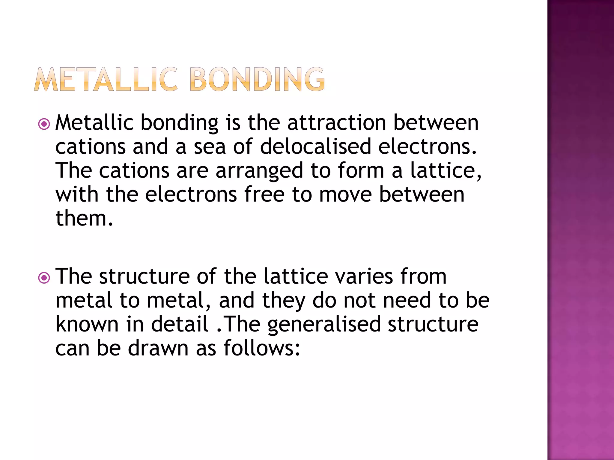  Metallicbonding is the attraction between
 cations and a sea of delocalised electrons.
 The cations are arranged to form a lattice,
 with the electrons free to move between
 them.

 Thestructure of the lattice varies from
 metal to metal, and they do not need to be
 known in detail .The generalised structure
 can be drawn as follows:
 