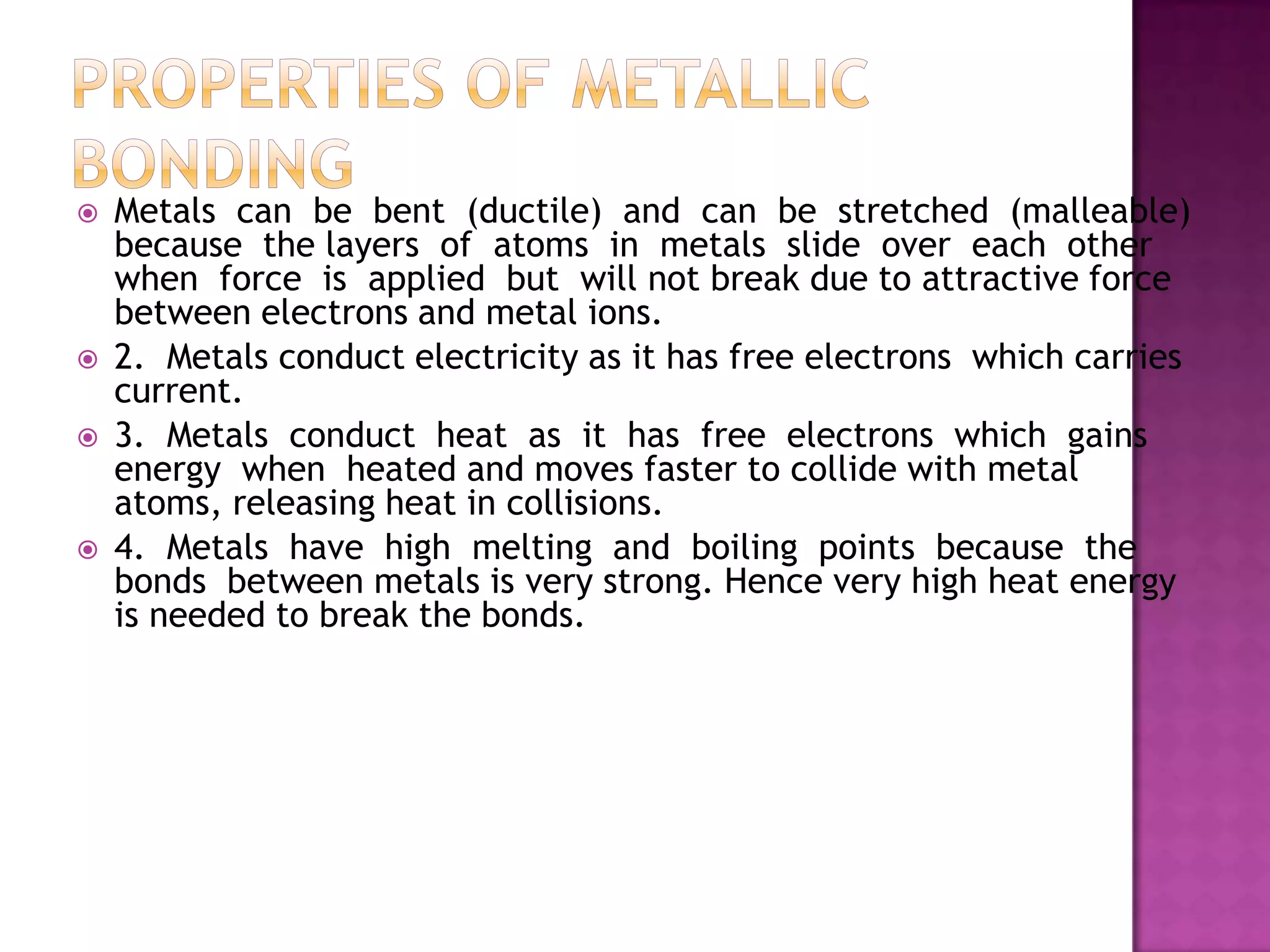    Metals can be bent (ductile) and can be stretched (malleable)
    because the layers of atoms in metals slide over each other
    when force is applied but will not break due to attractive force
    between electrons and metal ions.
   2. Metals conduct electricity as it has free electrons which carries
    current.
   3. Metals conduct heat as it has free electrons which gains
    energy when heated and moves faster to collide with metal
    atoms, releasing heat in collisions.
   4. Metals have high melting and boiling points because the
    bonds between metals is very strong. Hence very high heat energy
    is needed to break the bonds.
 