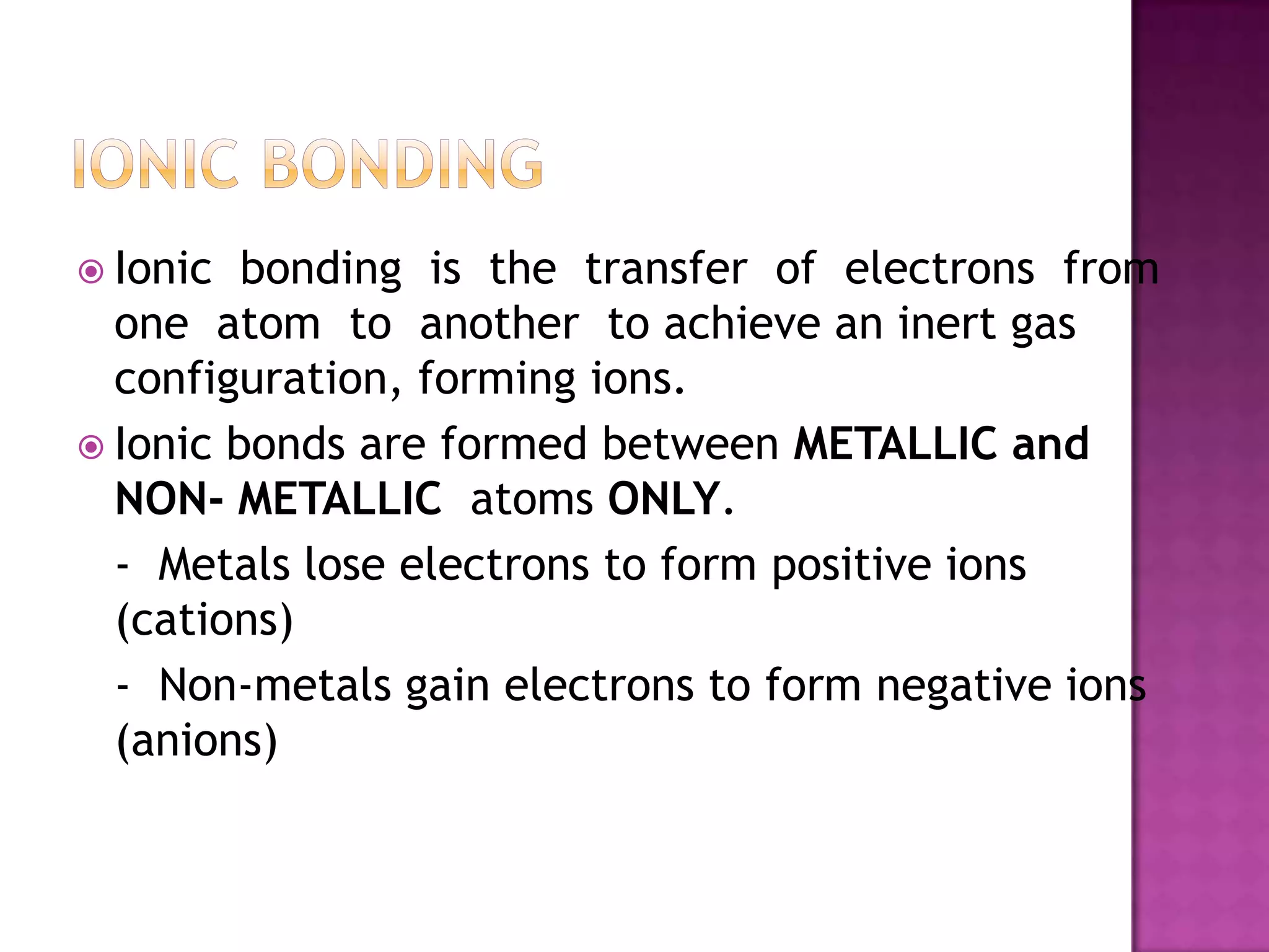  Ionic  bonding is the transfer of electrons from
  one atom to another to achieve an inert gas
  configuration, forming ions.
 Ionic bonds are formed between METALLIC and
  NON- METALLIC atoms ONLY.
  - Metals lose electrons to form positive ions
  (cations)
  - Non-metals gain electrons to form negative ions
  (anions)
 