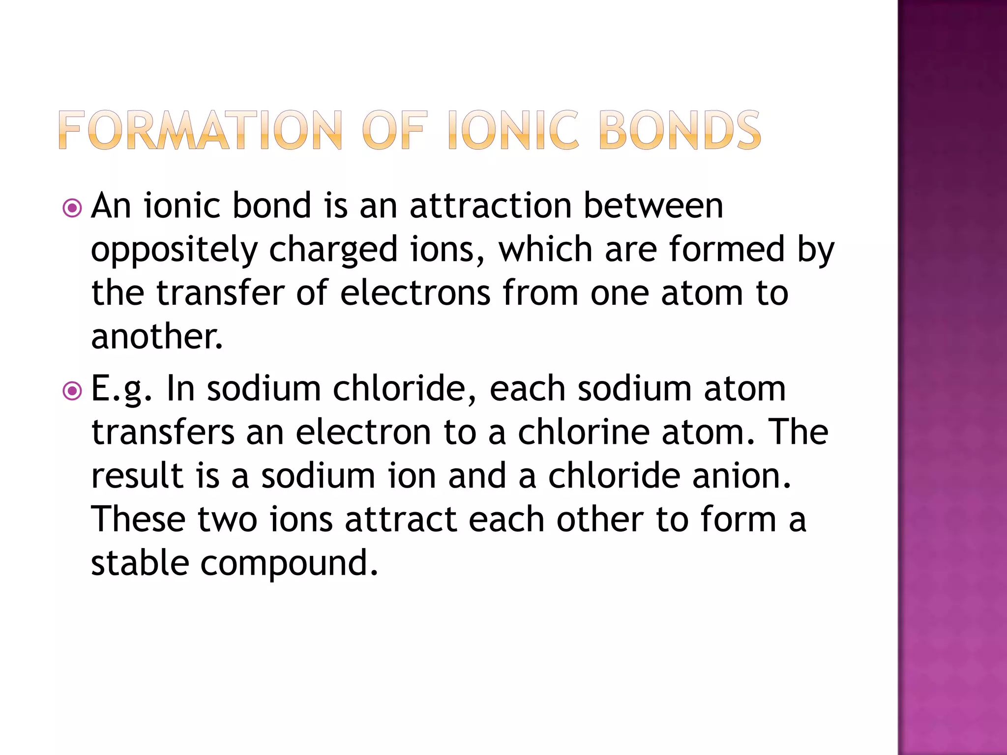  An ionic bond is an attraction between
  oppositely charged ions, which are formed by
  the transfer of electrons from one atom to
  another.
 E.g. In sodium chloride, each sodium atom
  transfers an electron to a chlorine atom. The
  result is a sodium ion and a chloride anion.
  These two ions attract each other to form a
  stable compound.
 