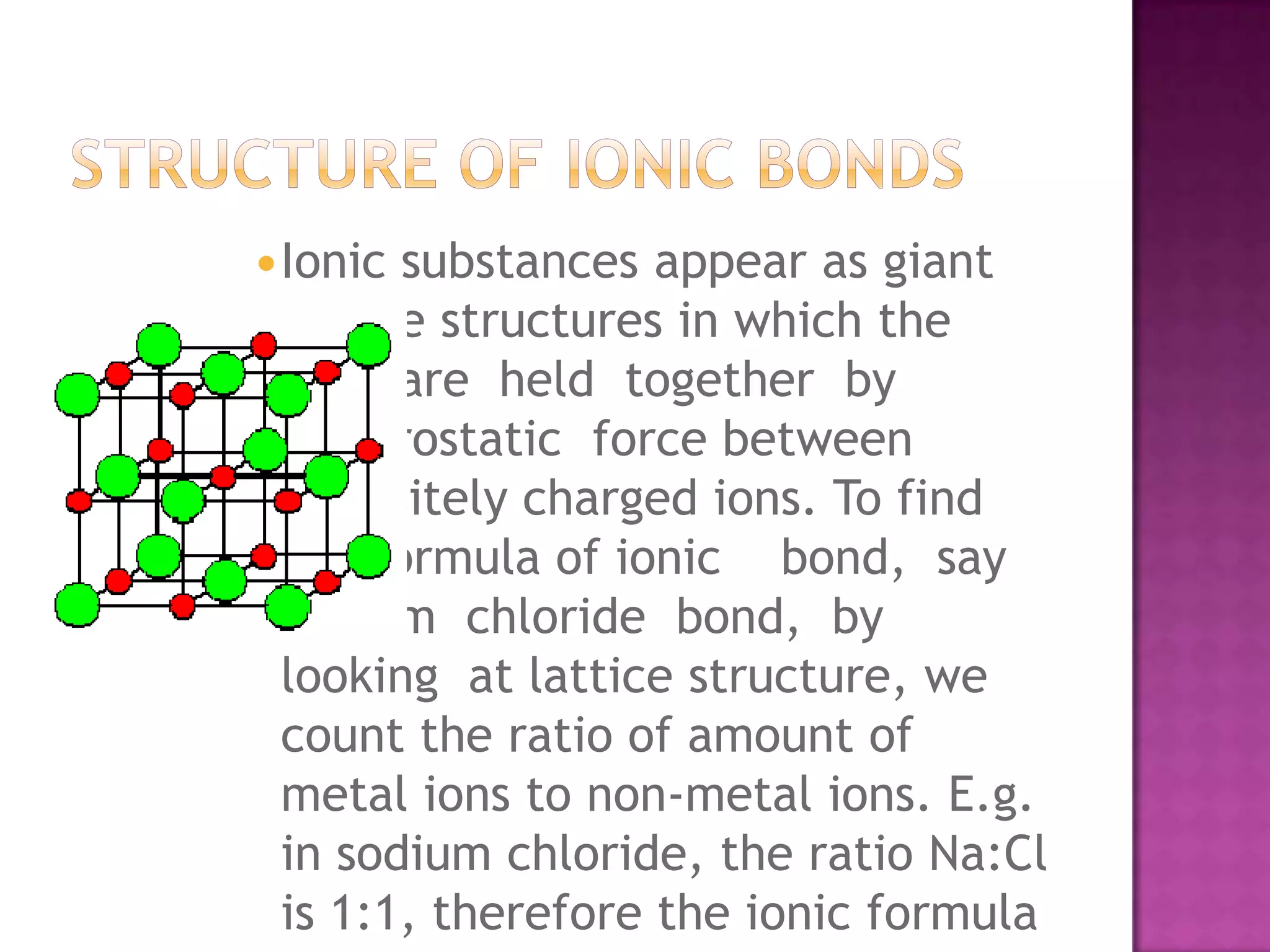 Ionicsubstances appear as giant
 lattice structures in which the
 ions are held together by
 electrostatic force between
 oppositely charged ions. To find
 the formula of ionic bond, say
 sodium chloride bond, by
 looking at lattice structure, we
 count the ratio of amount of
 metal ions to non-metal ions. E.g.
 in sodium chloride, the ratio Na:Cl
 is 1:1, therefore the ionic formula
 