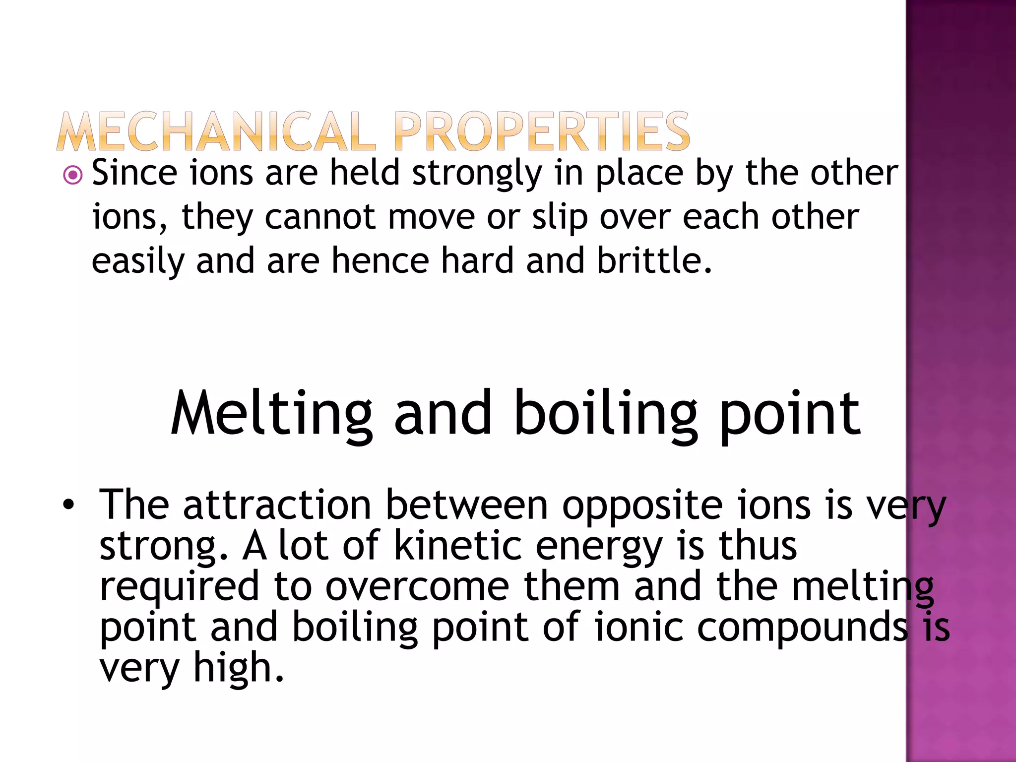  Since ions are held strongly in place by the other
 ions, they cannot move or slip over each other
 easily and are hence hard and brittle.



      Melting and boiling point
• The attraction between opposite ions is very
  strong. A lot of kinetic energy is thus
  required to overcome them and the melting
  point and boiling point of ionic compounds is
  very high.
 