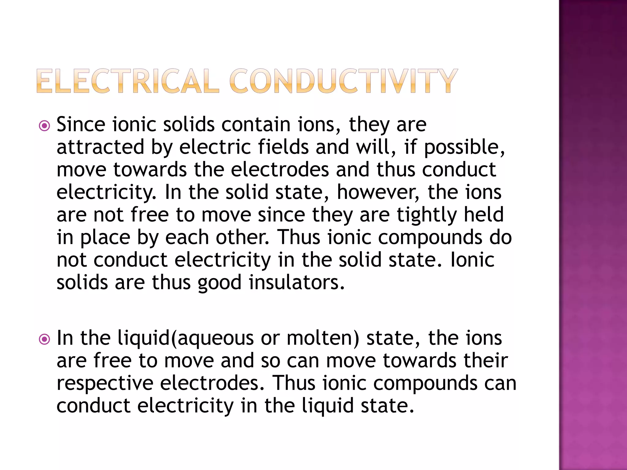   Since ionic solids contain ions, they are
    attracted by electric fields and will, if possible,
    move towards the electrodes and thus conduct
    electricity. In the solid state, however, the ions
    are not free to move since they are tightly held
    in place by each other. Thus ionic compounds do
    not conduct electricity in the solid state. Ionic
    solids are thus good insulators.

   In the liquid(aqueous or molten) state, the ions
    are free to move and so can move towards their
    respective electrodes. Thus ionic compounds can
    conduct electricity in the liquid state.
 