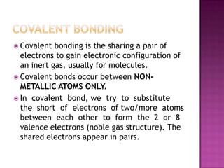  Covalent  bonding is the sharing a pair of
  electrons to gain electronic configuration of
  an inert gas, usually for molecules.
 Covalent bonds occur between NON-
  METALLIC ATOMS ONLY.
 In covalent bond, we try to substitute
  the short of electrons of two/more atoms
  between each other to form the 2 or 8
  valence electrons (noble gas structure). The
  shared electrons appear in pairs.
 