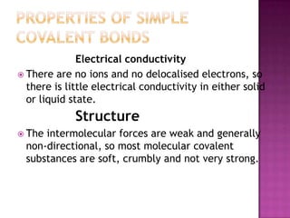 Electrical conductivity
 There are no ions and no delocalised electrons, so
  there is little electrical conductivity in either solid
  or liquid state.
             Structure
 The intermolecular forces are weak and generally
  non-directional, so most molecular covalent
  substances are soft, crumbly and not very strong.
 