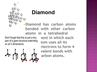 Diamond

•Diamond has carbon atoms
 bonded with other carbon
 atoms in a tetrahedral
 arrangement in which each
 carbon atom uses all its
 valence electrons to form 4
 single covalent bonds with
 other 4 carbon atoms.
 