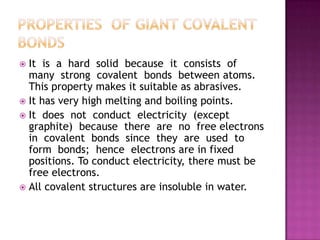  It is a hard solid because it consists of
  many strong covalent bonds between atoms.
  This property makes it suitable as abrasives.
 It has very high melting and boiling points.
 It does not conduct electricity (except
  graphite) because there are no free electrons
  in covalent bonds since they are used to
  form bonds; hence electrons are in fixed
  positions. To conduct electricity, there must be
  free electrons.
 All covalent structures are insoluble in water.
 