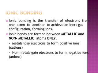  Ionic  bonding is the transfer of electrons from
  one atom to another to achieve an inert gas
  configuration, forming ions.
 Ionic bonds are formed between METALLIC and
  NON- METALLIC atoms ONLY.
  - Metals lose electrons to form positive ions
  (cations)
  - Non-metals gain electrons to form negative ions
  (anions)
 