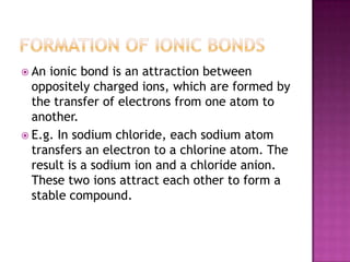  An ionic bond is an attraction between
  oppositely charged ions, which are formed by
  the transfer of electrons from one atom to
  another.
 E.g. In sodium chloride, each sodium atom
  transfers an electron to a chlorine atom. The
  result is a sodium ion and a chloride anion.
  These two ions attract each other to form a
  stable compound.
 