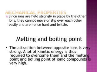  Since ions are held strongly in place by the other
 ions, they cannot move or slip over each other
 easily and are hence hard and brittle.



      Melting and boiling point
• The attraction between opposite ions is very
  strong. A lot of kinetic energy is thus
  required to overcome them and the melting
  point and boiling point of ionic compounds is
  very high.
 