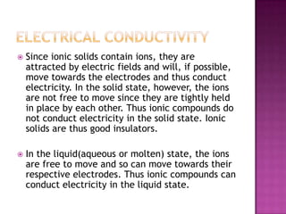    Since ionic solids contain ions, they are
    attracted by electric fields and will, if possible,
    move towards the electrodes and thus conduct
    electricity. In the solid state, however, the ions
    are not free to move since they are tightly held
    in place by each other. Thus ionic compounds do
    not conduct electricity in the solid state. Ionic
    solids are thus good insulators.

   In the liquid(aqueous or molten) state, the ions
    are free to move and so can move towards their
    respective electrodes. Thus ionic compounds can
    conduct electricity in the liquid state.
 