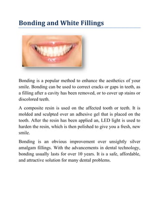 Bonding and White Fillings

Bonding is a popular method to enhance the aesthetics of your
smile. Bonding can be used to correct cracks or gaps in teeth, as
a filling after a cavity has been removed, or to cover up stains or
discolored teeth.
A composite resin is used on the affected tooth or teeth. It is
molded and sculpted over an adhesive gel that is placed on the
tooth. After the resin has been applied an, LED light is used to
harden the resin, which is then polished to give you a fresh, new
smile.
Bonding is an obvious improvement over unsightly silver
amalgam fillings. With the advancements in dental technology,
bonding usually lasts for over 10 years. It is a safe, affordable,
and attractive solution for many dental problems.

 