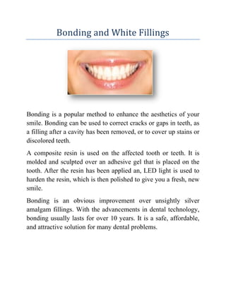 Bonding and White Fillings

Bonding is a popular method to enhance the aesthetics of your
smile. Bonding can be used to correct cracks or gaps in teeth, as
a filling after a cavity has been removed, or to cover up stains or
discolored teeth.
A composite resin is used on the affected tooth or teeth. It is
molded and sculpted over an adhesive gel that is placed on the
tooth. After the resin has been applied an, LED light is used to
harden the resin, which is then polished to give you a fresh, new
smile.
Bonding is an obvious improvement over unsightly silver
amalgam fillings. With the advancements in dental technology,
bonding usually lasts for over 10 years. It is a safe, affordable,
and attractive solution for many dental problems.

 