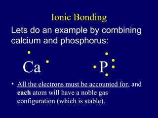 Ionic Bonding
Lets do an example by combining
calcium and phosphorus:


    Ca                        P
• All the electrons must be accounted for, and
  each atom will have a noble gas
  configuration (which is stable).
 