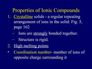 Properties of Ionic Compounds
1. Crystalline solids - a regular repeating
   arrangement of ions in the solid: Fig. 5,
   page 162
  – Ions are strongly bonded together.
  – Structure is rigid.
2. High melting points
• Coordination number- number of ions of
   opposite charge surrounding it
 