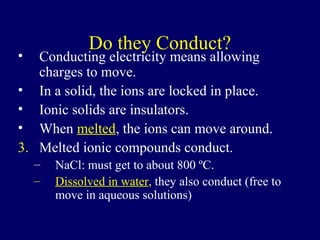 Do they Conduct?
•  Conducting electricity means allowing
   charges to move.
• In a solid, the ions are locked in place.
• Ionic solids are insulators.
• When melted, the ions can move around.
3. Melted ionic compounds conduct.
    –   NaCl: must get to about 800 ºC.
    –   Dissolved in water, they also conduct (free to
        move in aqueous solutions)
 