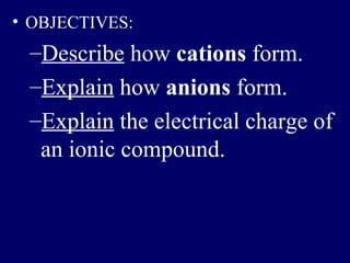 • OBJECTIVES:
 –Describe how cations form.
 –Explain how anions form.
 –Explain the electrical charge of
  an ionic compound.
 